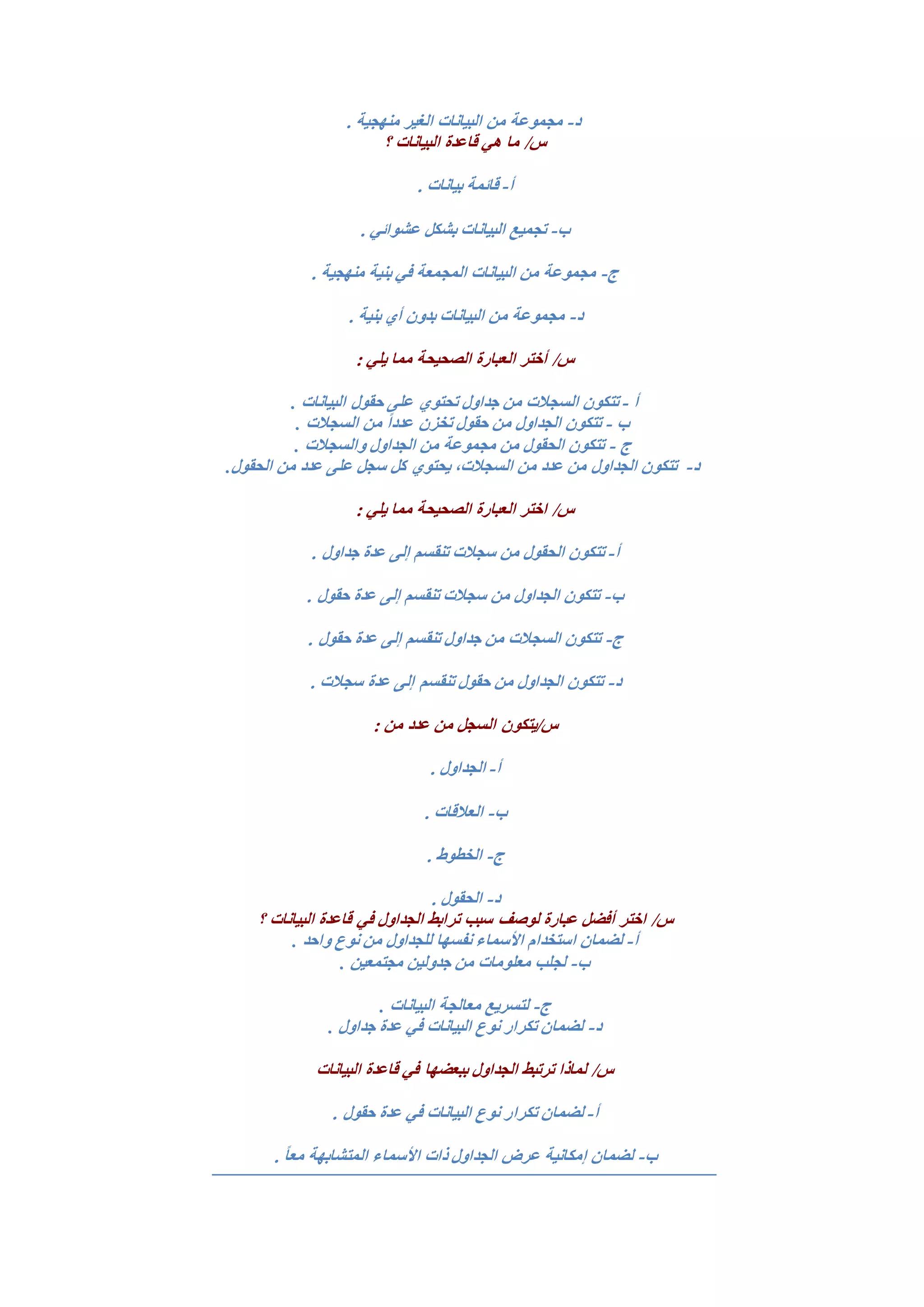 ‫د‬-‫من‬ ‫مجموعة‬. ‫منهجية‬ ‫الغير‬ ‫البيانات‬
‫؟‬ ‫البيانات‬ ‫قاعدة‬ ‫هي‬ ‫ما‬ /‫س‬
‫أ‬-. ‫بيانات‬ ‫قائمة‬
‫ب‬-. ‫عشوائي‬ ‫بشكل‬ ‫البيانات‬ ‫تجميع‬
‫ج‬-. ‫منهجية‬ ‫بنية‬ ‫في‬ ‫المجمعة‬ ‫البيانات‬ ‫من‬ ‫مجموعة‬
‫د‬-. ‫بنية‬ ‫أي‬ ‫بدون‬ ‫البيانات‬ ‫من‬ ‫مجموعة‬
: ‫يلي‬ ‫مما‬ ‫الصحيحة‬ ‫العبارة‬ ‫أختر‬ /‫س‬
‫أ‬-‫جداول‬ ‫من‬ ‫السجالت‬ ‫تتكون‬‫ح‬ ‫على‬ ‫تحتوي‬‫البيانات‬ ‫قول‬.
‫ب‬-‫من‬ ً‫ا‬‫عدد‬ ‫تخزن‬ ‫حقول‬ ‫من‬ ‫الجداول‬ ‫تتكون‬‫السجالت‬.
‫ج‬-‫والسجالت‬ ‫الجداول‬ ‫من‬ ‫مجموعة‬ ‫من‬ ‫الحقول‬ ‫تتكون‬.
‫د‬-‫الجداول‬ ‫تتكون‬‫الحقول‬ ‫من‬ ‫عدد‬ ‫على‬ ‫سجل‬ ‫كل‬ ‫يحتوي‬ ،‫السجالت‬ ‫من‬ ‫عدد‬ ‫من‬.
: ‫يلي‬ ‫مما‬ ‫الصحيحة‬ ‫العبارة‬ ‫اختر‬ /‫س‬
‫أ‬-‫ع‬ ‫إلى‬ ‫تنقسم‬ ‫سجالت‬ ‫من‬ ‫الحقول‬ ‫تتكون‬. ‫جداول‬ ‫دة‬
‫ب‬-. ‫حقول‬ ‫عدة‬ ‫إلى‬ ‫تنقسم‬ ‫سجالت‬ ‫من‬ ‫الجداول‬ ‫تتكون‬
‫ج‬-. ‫حقول‬ ‫عدة‬ ‫إلى‬ ‫تنقسم‬ ‫جداول‬ ‫من‬ ‫السجالت‬ ‫تتكون‬
‫د‬-. ‫سجالت‬ ‫عدة‬ ‫إلى‬ ‫تنقسم‬ ‫حقول‬ ‫من‬ ‫الجداول‬ ‫تتكون‬
: ‫من‬ ‫عدد‬ ‫من‬ ‫السجل‬ ‫س/يتكون‬
‫أ‬-. ‫الجداول‬
‫ب‬-. ‫العالقات‬
‫ج‬-. ‫الخطوط‬
‫د‬-. ‫الحقول‬
‫سبب‬ ‫لوصف‬ ‫عبارة‬ ‫أفضل‬ ‫اختر‬ /‫س‬‫؟‬ ‫البيانات‬ ‫قاعدة‬ ‫في‬ ‫الجداول‬ ‫ترابط‬
‫أ‬-‫نوع‬ ‫من‬ ‫للجداول‬ ‫نفسها‬ ‫األسماء‬ ‫استخدام‬ ‫لضمان‬‫واحد‬.
‫ب‬-‫مجتمعين‬ ‫جدولين‬ ‫من‬ ‫معلومات‬ ‫لجلب‬.
‫ج‬-‫البيانات‬ ‫معالجة‬ ‫لتسريع‬.
‫د‬-‫جداول‬ ‫عدة‬ ‫في‬ ‫البيانات‬ ‫نوع‬ ‫تكرار‬ ‫لضمان‬.
‫البيانات‬ ‫قاعدة‬ ‫في‬ ‫ببعضها‬ ‫الجداول‬ ‫ترتبط‬ ‫لماذا‬ /‫س‬
‫أ‬-‫تكرا‬ ‫لضمان‬. ‫حقول‬ ‫عدة‬ ‫في‬ ‫البيانات‬ ‫نوع‬ ‫ر‬
‫ب‬-. ً‫ا‬‫مع‬ ‫المتشابهة‬ ‫األسماء‬ ‫ذات‬ ‫الجداول‬ ‫عرض‬ ‫إمكانية‬ ‫لضمان‬
 