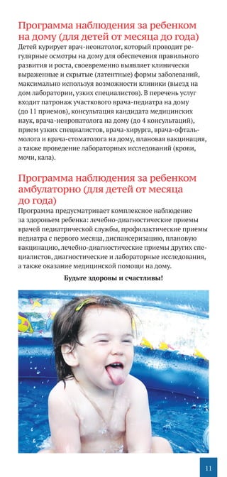 11
Программа наблюдения за ребенком
на дому (для детей от месяца до года)
Детей курирует врач-неонатолог, который проводит ре-
гулярные осмотры на дому для обеспечения правильного
развития и роста, своевременно выявляет клинически
выраженные и скрытые (латентные) формы заболеваний,
максимально используя возможности клиники (выезд на
дом лаборатории, узких специалистов). В перечень услуг
входит патронаж участкового врача-педиатра на дому
(до 11 приемов), консультация кандидата медицинских
наук, врача-невропатолога на дому (до 4 консультаций),
прием узких специалистов, врача-хирурга, врача-офталь-
молога и врача-стоматолога на дому, плановая вакцинация,
а также проведение лабораторных исследований (крови,
мочи, кала).
Программа наблюдения за ребенком
амбулаторно (для детей от месяца
до года)
Программа предусматривает комплексное наблюдение
за здоровьем ребенка: лечебно-диагностические приемы
врачей педиатрической службы, профилактические приемы
педиатра с первого месяца, диспансеризацию, плановую
вакцинацию, лечебно-диагностические приемы других спе-
циалистов, диагностические и лабораторные исследования,
а также оказание медицинской помощи на дому.
Будьте здоровы и счастливы!
 