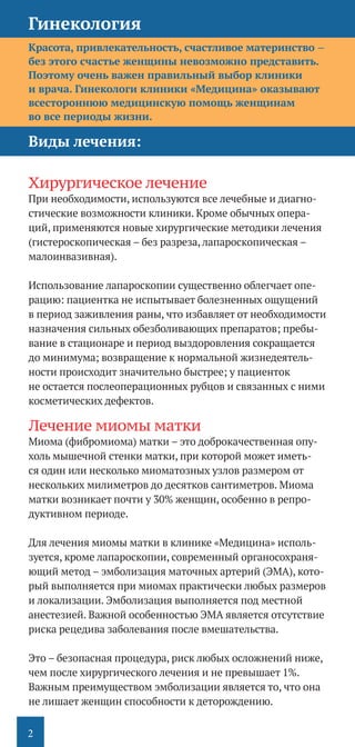 2
Красота, привлекательность, счастливое материнство –
без этого счастье женщины невозможно представить.
Поэтому очень важен правильный выбор клиники
и врача. Гинекологи клиники «Медицина» оказывают
всестороннюю медицинскую помощь женщинам
во все периоды жизни.
Виды лечения:
	
Хирургическое лечение
При необходимости, используются все лечебные и диагно-
стические возможности клиники. Кроме обычных опера-
ций, применяются новые хирургические методики лечения
(гистероскопическая – без разреза, лапароскопическая –
малоинвазивная).
Использование лапароскопии существенно облегчает опе-
рацию: пациентка не испытывает болезненных ощущений
в период заживления раны, что избавляет от необходимости
назначения сильных обезболивающих препаратов; пребы-
вание в стационаре и период выздоровления сокращается
до минимума; возвращение к нормальной жизнедеятель-
ности происходит значительно быстрее; у пациенток
не остается послеоперационных рубцов и связанных с ними
косметических дефектов.
Лечение миомы матки
Миома (фибромиома) матки – это доброкачественная опу-
холь мышечной стенки матки, при которой может иметь-
ся один или несколько миоматозных узлов размером от
нескольких милиметров до десятков сантиметров. Миома
матки возникает почти у 30% женщин, особенно в репро-
дуктивном периоде.
Для лечения миомы матки в клинике «Медицина» исполь-
зуется, кроме лапароскопии, современный органосохраня-
ющий метод – эмболизация маточных артерий (ЭМА), кото-
рый выполняется при миомах практически любых размеров
и локализации. Эмболизация выполняется под местной
анестезией. Важной особенностью ЭМА является отсутствие
риска рецедива заболевания после вмешательства.
Это – безопасная процедура, риск любых осложнений ниже,
чем после хирургического лечения и не превышает 1%.
Важным преимуществом эмболизации является то, что она
не лишает женщин способности к деторождению.
Гинекология
 