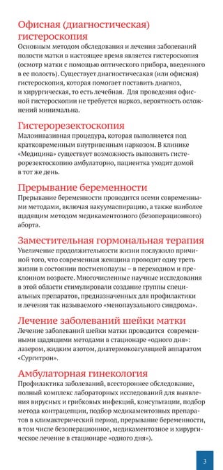 3
Офисная (диагностическая)
гистероскопия
Основным методом обследования и лечения заболеваний
полости матки в настоящее время является гистероскопия
(осмотр матки с помощью оптического прибора, введенного
в ее полость). Существует диагностичесакая (или офисная)
гистероскопия, которая помогает поставить диагноз,
и хирургическая, то есть лечебная. Для проведения офис-
ной гистероскопии не требуется наркоз, вероятность ослож-
нений минимальна.
Гистерорезектоскопия
Малоинвазивная процедура, которая выполняется под
кратковременным внутривенным наркозом. В клинике
«Медицина» существует возможность выполнять гисте-
рорезектоскопию амбулаторно, пациентка уходит домой
в тот же день.
Прерывание беременности
Прерывание беременности проводится всеми современны-
ми методами, включая вакуум­аспирацию, а также наиболее
щадящим методом медикаментозного (безоперационного)
аборта.
Заместительная гормональная терапия
Увеличение продолжительности жизни послужило причи-
ной того, что современная женщина проводит одну треть
жизни в состоянии постменопаузы – в переходном и пре-
клонном возрасте. Многочисленные научные исследования
в этой области стимулировали создание группы специ-
альных препаратов, предназначенных для профилактики
и лечения так называемого «менопаузального синдрома».
Лечение заболеваний шейки матки
Лечение заболеваний шейки матки проводится современ-
ными щадящими методами в стационаре «одного дня»:
лазером, жидким азотом, диатермокоагуляцией аппаратом
«Сургитрон».
Амбулаторная гинекология
Профилактика заболеваний, всестороннее обследование,
полный комплекс лабораторных исследований для выявле-
ния вирусных и грибковых инфекций, консультации, подбор
метода контрацепции, подбор медикаментозных препара-
тов в климактерический период, прерывание беременности,
в том числе безоперационное, медикаментозное и хирурги-
ческое лечение в стационаре «одного дня»).
 