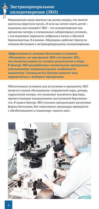 4
Медицинская наука шагнула так далеко вперед, что многие
диагнозы перестали пугать. И если вы хотите иметь детей –
медицина вам поможет! ЭКО – это оплодотворение вне
организма матери, в специальных лабораторных условиях,
с последующим переносом эмбриона в матку и обычной
беременностью. В клинике «Медицина» работает Центр по
лечению бесплодия и экстракорпоральному оплодотворению.
Эффективность лечения бесплодия в клинике
«Медицина» по программе ЭКО составляет 48%,
что является одним из лучших результатов в мире.
В Центре ЭКО разработаны специальные программы,
учитывающие индивидуальные особенности
пациентов. Специалисты Центра помогут вам
определиться с выбором программы.
Обязательным условием для вступления в программу ЭКО
является полное обследование супружеской пары, донора,
суррогатной матери, что позволяет исключить факторы,
препятствующие вынашиванию наступившей беременно-
сти. В нашем Центре ЭКО успешно преодолевают различные
формы бесплодия. Все инвазивные процедуры проводятся
с обезболиванием в стационаре «одного дня».
Экстракорпоральное
оплодотворение (ЭКО)
 
