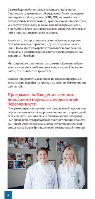 6
С вами будет работать целая команда специалистов.
С помощью современного оборудования будет проведено
всестороннее обследование (УЗИ, ЭКГ, широкий спектр
лабораторных исследований), врач-гинеколог объяснит вам,
как следует ухаживать за собой в период беременности,
а врач ЛФК обучит комплексу важных физических упражне-
ний и навыкам правильного дыхания.
Кроме того, вас проконсультируют нефролог, аллерголог,
ЛОР, офтальмолог, терапевт и другие специалисты кли-
ники. Также предусмотрено стоматологическое лечение,
специально адаптированное к потребностям беременной
женщины – без боли!
Мы предлагаем различные программы наблюдения бере-
менных женщин с любого срока: с первых дней беремен-
ности, со 2-го или 3-го триместра.
Если вы прикреплены к клинике по годовой программе,
то возможно перейти на программу ведения беременности
с доплатой.
Программа наблюдения женщин
дородового периода с первых дней
беременности
Программа предусматривает комплексное наблюдение аку-
шером-гинекологом за здоровьем женщины с первых дней
беременности, клинические и биохимические лаборатор-
ные процедуры, ультразвуковые диагностические процеду-
ры, прием участкового врача-терапевта, узких специали-
стов, а также вызов бригады скорой медицинской помощи.
 