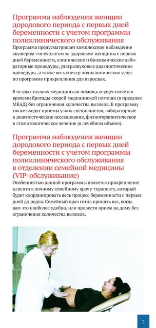 7
Программа наблюдения женщин
дородового периода с первых дней
беременности с учетом программы
поликлинического обслуживания
Программа предусматривает комплексное наблюдение
акушером-гинекологом за здоровьем женщины с первых
дней беременности, клинические и биохимические лабо-
раторные процедуры, ультразвуковые диагностические
процедуры, а также весь спектр поликлинических услуг
по программе прикрепления для взрослых.
В острых случаях медицинская помощь осуществляется
врачами бригады скорой медицинской помощи (в пределах
МКАД) без ограничения количества вызовов. В программу
также входят приемы узких специалистов, лабораторные
и диагностические исследования, физиотерапевтическое
и стоматологическое лечение (в лечебном объеме).
Программа наблюдения женщин
дородового периода с первых дней
беременности с учетом программы
поликлинического обслуживания
в отделении семейной медицины
(VIP-обслуживание)
Особенностью данной программы является прикрепление
клиента к личному семейному врачу-терапевту, который
будет координировать весь процесс беременности с первых
дней до родов. Семейный врач готов принять вас, когда
вам это наиболее удобно, или провести прием на дому без
ограничения количества вызовов.
 