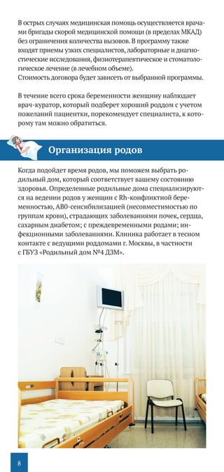 8
В острых случаях медицинская помощь осуществляется врача-
ми бригады скорой медицинской помощи (в пределах МКАД)
без ограничения количества вызовов.В программу также
входят приемы узких специалистов,лабораторные и диагно-
стические исследования,физиотерапевтическое и стоматоло-
гическое лечение (в лечебном объеме).
Стоимостьдоговора будет зависеть от выбранной программы.
В течение всего срока беременности женщину наблюдает
врач-­куратор, который подберет хороший роддом с учетом
пожеланий пациентки, порекомендует специалиста, к кото-
рому там можно обратиться.
Когда подойдет время родов, мы поможем выбрать ро-
дильный дом, который соответствует вашему состоянию
здоровья. Определенные родильные дома специализируют-
ся на ведении родов у женщин с Rh-конфликтной бере-
менностью, АВ0-сенсибилизацией (несовместимостью по
группам крови), страдающих заболеваниями почек, сердца,
сахарным диабетом; с преждевременными родами; ин-
фекционными заболеваниями. Клиника работает в тесном
контакте с ведущими роддомами г. Москвы, в частности
с ГБУЗ «Родильный дом №4 ДЗМ».
Организация родов
 