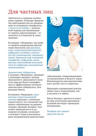 3
3
Для частных лиц
Заботиться о здоровье необхо-
димо заранее. В январе-феврале
мы приглашаем вас на вакцина-
цию от клещевого энцефалита,
с августа по ноябрь – актуаль-
ный период для вакцинации
от гриппа, круглогодично – от
гепатита A и гепатита B, пнев-
мококка.
В клинике «Медицина» вы може-
те пройти вакцинацию против
таких болезней, как краснуха,
корь, эпидемический паротит,
дифтерия, столбняк, гепатит
(А и В), полиомиелит, менингит,
грипп, брюшной тиф, клещевой
энцефалит, инфекции, вызы-
ваемые синегнойной палочкой
типа В, инфекции, вызываемые
пневмококком.
Диагностику туберкулеза
в клинике «Медицина» проводят
с помощью экспресс-метода
Диаскинтест. Диаскинтест явля-
ется гораздо более специфич-
ным и эффективным методом
диагностики туберкулеза, чем
реакция Манту.
В клинике «Медицина» диаг-
ностику стрептококковой
ангины проводят с помощью
стрептатеста, что позволяет вы-
являть заболевание на ранних
стадиях. Данный экспресс-тест
может проводиться и в до-
машних условиях, позволяет
в течение 5 минут исключить
риск неправильной диагностики
заболеваний, сопровождающих-
ся воспалением и болью в горле.
Рекомендуется для диагностики
как у детей, так и у взрослых.
Проводить вакцинацию доктор
может как в поликлинике, так
и на дому и в офисе.
После беседы с врачом и осмот-
ра при отсутствии противопо-
казаний вам будет проведена
вакцинация.
Телефон для записи:
(495) 995-00-33
 