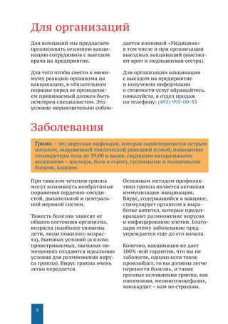 4
Для организаций
Заболевания
Грипп – это вирусная инфекция, которая характеризуется острым
началом, выраженной токсической реакцией (озноб, повышение
температуры тела до 39,00 и выше, скудными катаральными
явлениями – насморк, боль в горле), суставными и мышечными
болями, кашлем.
Для компаний мы предлагаем
организовать сезонную вакци-
нацию сотрудников с выездом
врача на предприятие.
Для того чтобы свести к мини-
муму реакцию организма на
вакцинацию, в обязательном
порядке перед ее проведени-
ем прививаемый должен быть
осмотрен специалистом. Это
условие неукоснительно соблю-
дается клиникой «Медицина»
в том числе и при организации
выездных вакцинаций (выезжа-
ют врач и медицинская сестра).
Для организации вакцинации
с выездом на предприятие
и получения информации
о стоимости услуг обращайтесь,
пожалуйста, в отдел продаж
по телефону: (495) 995-00-33
При тяжелом течении гриппа
могут возникнуть необратимые
поражения сердечно-сосуди-
стой, дыхательной и централь-
ной нервной систем.
Тяжесть болезни зависит от
общего состояния организма,
возраста (наиболее уязвимы
дети, люди пожилого возрас-
та), бытовых условий (в плохо
проветриваемых, пыльных по-
мещениях создаются идеальные
условия для размножения виру-
са гриппа). Вирус гриппа очень
легко передается.
Основным методом профилак-
тики гриппа является активная
иммунизация-вакцинация.
Вирус, содержащийся в вакцине,
стимулирует организм к выра-
ботке антител, которые предот-
вращают размножение вирусов
и инфицирование клетки. Благо-
даря этому заболевание пред-
упреждается еще до его начала.
Конечно, вакцинация не дает
100%-ной гарантии, что вы не
заболеете, однако если такое
произойдет, то вы должны легче
перенести болезнь, и такие
грозные осложнения гриппа, как
пневмония, менингоэнцефалит,
миокардит – вам не страшны.
 