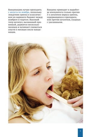 5
Вакцинацию лучше проходить
с августа по ноябрь, поскольку
эпидемии гриппа в классичес-
ком их варианте бывают между
ноябрем и мартом. Высокий
титр антител, вызванный при-
вивкой, держится несколько
месяцев и начинает снижаться
спустя 6 месяцев после вакци-
нации.
Вакцина приводит к выработ-
ке иммунитета только против
3-х штаммов вируса гриппа,
содержащихся в препарате,
или против штаммов, сходных
с указанными.
 