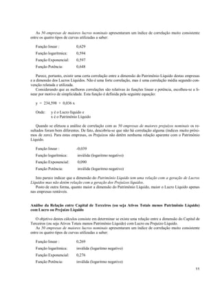 11
As 50 empresas de maiores lucros nominais apresentaram um índice de correlação muito consistente
entre os quatro tipos de curvas utilizadas a saber:
Função linear : 0,629
Função logarítmica: 0,594
Função Exponencial: 0,597
Função Potência: 0,648
Parece, portanto, existir uma certa correlação entre a dimensão do Patrimônio Líquido destas empresas
e a dimensão dos Lucros Líquidos. Não é uma forte correlação, mas é uma correlação média segundo con-
venção relatada e utilizada.
Considerando que as melhores correlações são relativas às funções linear e potência, escolheu-se a li-
near por motivo de simplicidade. Esta função é definida pela seguinte equação:
y = 234,598 + 0,036 x
Onde: y é o Lucro líquido e
x é o Patrimônio Líquido
Quando se efetuou a análise de correlação com as 50 empresas de maiores prejuízos nominais os re-
sultados foram bem diferentes. De fato, descobriu-se que não há correlação alguma (índices muito próxi-
mos de zero). Para estas empresas, os Prejuízos não detêm nenhuma relação aparente com o Patrimônio
Líquido.
Função linear : -0,039
Função logarítmica: inválida (logaritmo negativo)
Função Exponencial: 0,090
Função Potência: inválida (logaritmo negativo)
Isto parece indicar que a dimensão do Patrimônio Líquido tem uma relação com a geração de Lucros
Líquidos mas não detém relação com a geração dos Prejuízos líquidos.
Posto de outra forma, quanto maior a dimensão do Patrimônio Líquido, maior o Lucro Líquido apenas
nas empresas rentáveis.
Análise da Relação entre Capital de Terceiros (ou seja Ativos Totais menos Patrimônio Líquido)
com Lucro ou Prejuízo Líquido
O objetivo destes cálculos consiste em determinar se existe uma relação entre a dimensão do Capital de
Terceiros (ou seja Ativos Totais menos Patrimônio Líquido) com Lucro ou Prejuízo Líquido.
As 50 empresas de maiores lucros nominais apresentaram um índice de correlação muito consistente
entre os quatro tipos de curvas utilizadas a saber:
Função linear : 0,269
Função logarítmica: inválida (logaritmo negativo)
Função Exponencial: 0,276
Função Potência: inválida (logaritmo negativo)
 