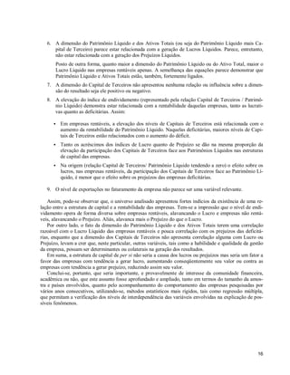 16
6. A dimensão do Patrimônio Líquido e dos Ativos Totais (ou seja do Patrimônio Líquido mais Ca-
pital de Terceiro) parece estar relacionada com a geração de Lucros Líquidos. Parece, entretanto,
não estar relacionada com a geração dos Prejuízos Líquidos.
Posto de outra forma, quanto maior a dimensão do Patrimônio Líquido ou do Ativo Total, maior o
Lucro Líquido nas empresas rentáveis apenas. A semelhança das equações parece demonstrar que
Patrimônio Líquido e Ativos Totais estão, também, fortemente ligados.
7. A dimensão do Capital de Terceiros não apresentou nenhuma relação ou influência sobre a dimen-
são do resultado seja ele positivo ou negativo.
8. A elevação do índice de endividamento (representado pela relação Capital de Terceiros / Patrimô-
nio Líquido) demonstra estar relacionada com a rentabilidade daquelas empresas, tanto as lucrati-
vas quanto as deficitárias. Assim:
S Em empresas rentáveis, a elevação dos níveis de Capitais de Terceiros está relacionada com o
aumento da rentabilidade do Patrimônio Líquido. Naquelas deficitárias, maiores níveis de Capi-
tais de Terceiros estão relacionados com o aumento do déficit.
S Tanto os acréscimos dos índices de Lucro quanto de Prejuízo se dão na mesma proporção da
elevação da participação dos Capitais de Terceiros face aos Patrimônios Líquidos nas estruturas
de capital das empresas.
S Na origem (relação Capital de Terceiros/ Patrimônio Líquido tendendo a zero) o efeito sobre os
lucros, nas empresas rentáveis, da participação dos Capitais de Terceiros face ao Patrimônio Lí-
quido, é menor que o efeito sobre os prejuízos das empresas deficitárias.
9. O nível de exportações no faturamento da empresa não parece ser uma variável relevante.
Assim, pode-se observar que, o universo analisado apresentou fortes indícios da existência de uma re-
lação entre a estrutura de capital e a rentabilidade das empresas. Tem-se a impressão que o nível de endi-
vidamento opera de forma diversa sobre empresas rentáveis, alavancando o Lucro e empresas não rentá-
veis, alavancando o Prejuízo. Aliás, alavanca mais o Prejuízo do que o Lucro.
Por outro lado, o fato da dimensão do Patrimônio Líquido e dos Ativos Totais terem uma correlação
razoável com o Lucro Líquido das empresas rentáveis e pouca correlação com os prejuízos das deficitá-
rias, enquanto que a dimensão dos Capitais de Terceiros não apresenta correlação alguma com Lucro ou
Prejuízo, levam a crer que, neste particular, outras variáveis, tais como a habilidade e qualidade da gestão
da empresa, possam ser determinantes ou colaterais na geração dos resultados.
Em suma, a estrutura de capital de per si não seria a causa dos lucros ou prejuízos mas seria um fator a
favor das empresas com tendência a gerar lucro, aumentando conseqüentemente seu valor ou contra as
empresas com tendência a gerar prejuízo, reduzindo assim seu valor.
Conclui-se, portanto, que seria importante, e provavelmente de interesse da comunidade financeira,
acadêmica ou não, que este assunto fosse aprofundado e ampliado, tanto em termos do tamanho da amos-
tra e países envolvidos, quanto pelo acompanhamento do comportamento das empresas pesquisadas por
vários anos consecutivos, utilizando-se, métodos estatísticos mais rígidos, tais como regressão múltipla,
que permitam a verificação dos níveis de interdependência das variáveis envolvidas na explicação de pos-
síveis fenômenos.
 