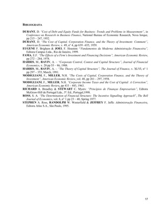 17
BIBLIOGRAFIA
DURANT, D. “Cost of Debt and Equity Funds for Business: Trends and Problems in Measurement”, in
Conference on Research in Business Finance, National Bureau of Economic Research, Nova Iorque,
pp 215 – 247, 1952.
DURANT, D. “The Cost of Capital, Corporation Finance, and the Theory of Investment: Comment”,
American Economic Review, v. 49, n° 4, pp 639 –655, 1959.
EUGENE F. Brigham & JOEL F. Houston: “Fundamentos da Moderna Administração Financeira”,
Editora Campus Ltda., Rio de Janeiro, 1999.
FAMA, E.F. “The Effects of a Firm’s Investment and Financing Decisions”, American Economic Review,
pp 272 – 284, 1978.
HARRIS, M., RAVIV, A. – “Corporate Control, Contest and Capital Structure”, Journal of Financial
Economics, v. 20 pp 55 – 86, 1988.
HARRIS, M., RAVIV, A. – “The Theory of Capital Structure”, The Journal of Finance, v. XLVI, n° 1
pp 297 – 355, March, 1991.
MODIGLIANI, F., MILLER, N.H. “The Costs of Capital, Corporation Finance, and the Theory of
Investment”, American Economic Review, vol. 48, pp 261 – 297, 1958.
MODIGLIANI, F., MILLER, N.H. “Corporate Income Taxes and the Cost of Capital: A Correction”,
American Economic Review, pp 433 – 443, 1963.
RICHARD A. Breadley & STEWART C. Myers: “Princípios de Finanças Empresariais”, Editora
McGraw-Hill de Portugal Lda., 5ª. Ed., Portugal,1998.
ROSS, S. A. “The Determination of Financial Structure: The Incentive Signalling Approach”, The Bell
Journal of Economics, vol. 8, n° 1 pp 23 – 40, Spring 1977.
STEPHEN A. Ross, RANDOLPH W. Westerfield & JEFFREY F. Jaffe: Administração Financeira,
Editora Atlas S.A., São Paulo, 1995.
 