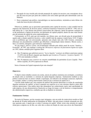 3
S Percepção de risco trazido pela elevada proporção de capitais de terceiros com conseqüente eleva-
ção das taxas de juros por parte dos credores (isto seria ainda agravado pelo denominado custo de
falência).
S Risco conjuntural seja político, mercadológico ou macroeconômico, incluindo-se neste último ele-
vação das taxas de juros referenciais.
Observa-se, também, que os quocientes apresentados entre capital de terceiros e valor contábil total de
empresas não financeiras de diversos países, conforme Estatísticas Financeiras da OECD - 1992, tem es-
tado abaixo de 1, o que denota uma postura conservadora das empresas, apesar da aparente vantagem de
se dar preferência a capitais de terceiros, em detrimento de capitais próprios, dentro de uma visão estraté-
gica da estrutura de capital de certos empreendimentos.
Curiosamente, os EUA, país que tem mantido, nos últimos anos, um elevado grau de prosperidade é
aquele onde a relação capital de terceiros e valor contábil total da empresa é muito baixa: 0,50. O Japão,
com os problemas que vem atravessando, apresenta uma relação mais alta: 0,80. Existem, certamente,
diferenças nos procedimentos contábeis que dificultam a interpretação destes números. Mesmo assim, o
fato é, no mínimo, intrigante e gera interesses exploratórios.
No que tange à América Latina, um levantamento efetuado pela edição anual da revista “América –
Economia”, de 1997, que cataloga o ranking das 500 maiores empresas em faturamento líquido da região
em 1995, chama a atenção pelos seguintes fatos:
a) Das 50 empresas que auferiram maiores “lucros líquidos” nominais em dólares americanos apenas
13 (26%) são do Brasil, enquanto que daquelas que tiveram os 50 maiores “prejuízos líquidos” 37
(74%) são instaladas no Brasil.
b) Das 50 empresas mais rentáveis no conceito rentabilidade do patrimônio (Lucro Líquido / Patri-
mônio Líquido), 28 (56%) operavam no Brasil.
Seria a Estrutura de Capital responsável por esta situação?
OBJETIVO
O objetivo deste trabalho consiste em avaliar, através de análises estatísticas de correlação, a existência
de relação entre os resultados e a estrutura de capital daquelas empresas. Analisaremos também se uma
política comercial mais ou menos voltada à exportação, um indicativo de estratégia comercial, explicaria,
por exemplo, melhor o ranking anteriormente citado do que a estrutura de capital em si.
Convém ainda lembrar que, este conjunto de análises não permite determinar as razões da constituição
daquelas estruturas de capitais, se houve expansão nos negócios ou se esta estrutura objetiva cobrir defi-
ciências operacionais. Uma análise deste tipo demandaria um conhecimento muito mais aprofundado de
cada empresa, de seus demonstrativos financeiros ao longo do tempo e até do histórico e comportamento
das administrações respectivas, condições que não se dispõem no momento.
Fundamentos Teóricos
Na teoria de finanças, um dos assuntos mais intrigantes, seja em razão da controvérsia trazida no final
da década de 50 pelas publicações de Modigliani & Miller, seja pela pouca evolução alcançada nos últi-
mos quarenta anos, é aquela que se refere à estrutura de capital. Afinal, existe uma estrutura de capital
ótima para a empresa ou, de fato, seu valor não se altera em função de como seus ativos são financiados?
 