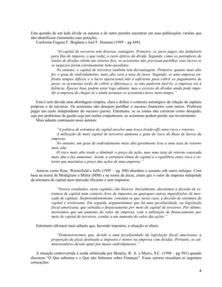 4
Esta questão de um lado divide os autores e de outro permite encontrar em suas publicações versões que
não identificam claramente suas posições.
Conforme Eugene F. Brigham e Joel F. Houston (1999 – pg 448):
“O capital de terceiros tem diversas vantagens. Primeiro, os juros pagos são dedutíveis
para fins de imposto, o que reduz o custo efetivo da dívida. Segundo, como os portadores de
títulos de dívidas obtêm um retorno fixo, os acionistas não precisam partilhar seus lucros se
os negócios forem extremamente bem-sucedidos.
No entanto, o capital de terceiros também tem desvantagens. Primeiro, quanto mais alto
for o grau de endividamento, mais alta será a taxa de juros. Segundo, se uma empresa en-
frenta tempos difíceis e o lucro operacional não é suficiente para cobrir os pagamentos de
juros, os acionistas terão de cobrir a diferença e, se não puderem fazê-lo, a empresa irá à
falência. Épocas boas podem estar logo adiante, mas o excesso de dívidas ainda pode impe-
dir a empresa de chegar lá e ainda arruinar os acionistas nesse meio-tempo.”
Esta é sem dúvida uma abordagem simples, clara e define o contexto estratégico da relação de capitais
próprios e de terceiros. Os acionistas não desejam partilhar o sucesso financeiro com outros. Preferem
pagar um custo independente do sucesso (juros). Entretanto, se as coisas não correrem como desejado,
seja por problemas de gestão seja por razões conjunturais, os acionistas podem perder seu investimento.
Mais adiante continuam esses autores:
“A política de estrutura de capital envolve uma troca (trade-off) entre risco e retorno:
A utilização de mais capital de terceiros aumenta o grau de risco do fluxo de lucros da
empresa.
No entanto, um grau de endividamento mais alto geralmente leva a uma taxa de retorno
mais alta.
O risco mais alto tende a diminuir o preço da ação, mas uma taxa de retorno esperada
mais alta o faz aumentar. Assim, a estrutura ótima de capital é o equilíbrio entre risco e re-
torno que maximiza o preço das ações de uma empresa.”
Autores como Ross, Westerfield e Jaffe (1995 – pg 300) abordam o assunto sob outro enfoque. Com
base na teoria de Modigliani e Miller (MM) e na teoria da pizza, citam que o valor da empresa independe
da estrutura de capital num mercado eficiente e sem impostos:
“Nossos resultados, neste capítulo, são básicos. Inicialmente, discutimos a decisão de es-
trutura de capital num contexto livre de impostos ou quaisquer outras imperfeições de mer-
cado de capitais. Surpreendentemente, constata-se que, nesse caso, a decisão de estrutura de
capital é irrelevante. Em seguida, argumentamos que há uma peculiaridade, na legislação
fiscal americana, que subsidia o financiamento por meio de capital de terceiros. Por último,
mostramos que um aumento do valor da empresa, com a utilização de financiamento por
meio de capital de terceiros, conduz a um aumento do valor das ações.”
Entretanto afirmam mais adiante que, havendo impostos, a situação se altera:
“Demonstraremos que, devido a uma peculiaridade da legislação fiscal americana, a
proporção da pizza destinada a impostos é menor na empresa com dívidas. Portanto, os ad-
ministradores devem optar por maior endividamento.”
A situação controvertida é ainda enfatizada por Brealey, R. A. e Myers, S.C. (1998 – pg 991) quando
discutem “O Que sabemos e o Que não Sabemos sobre Finanças”. Esses autores ressaltam as seguintes
colocações:
 