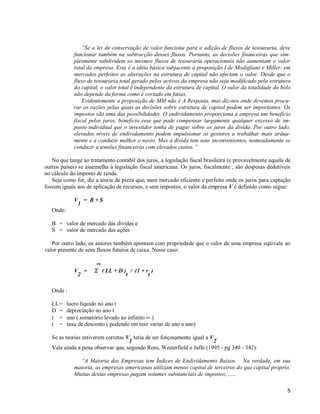 5
“Se a lei de conservação de valor funciona para a adição de fluxos de tesouraria, deve
funcionar também na subtracção desses fluxos. Portanto, as decisões financeiras que sim-
plesmente subdividem os mesmos fluxos de tesouraria operacionais não aumentam o valor
total da empresa. Esta é a idéia básica subjacente à proposição I de Modigliani e Miller: em
mercados perfeitos as alterações na estrutura de capital não afectam o valor. Desde que o
fluxo de tesouraria total gerado pelos activos da empresa não seja modificado pela estrutura
do capital, o valor total é independente da estrutura de capital. O valor da totalidade do bolo
não depende da forma como é cortado em fatias.
Evidentemente a proposição de MM não é A Resposta, mas diz-nos onde devemos procu-
rar as razões pelas quais as decisões sobre estrutura de capital podem ser importantes. Os
impostos são uma das possibilidades. O endividamento proporciona à empresa um benefício
fiscal pelos juros, benefício esse que pode compensar largamente qualquer excesso de im-
posto individual que o investidor tenha de pagar sobre os juros da dívida. Por outro lado,
elevados níveis de endividamento podem impulsionar os gestores a trabalhar mais ardua-
mente e a conduzir melhor o navio. Mas a dívida tem seus inconvenientes, nomeadamente se
conduzir a tensões financeiras com elevados custos.”
No que tange ao tratamento contábil dos juros, a legislação fiscal brasileira (e provavelmente aquela de
outros países) se assemelha à legislação fiscal americana. Os juros, fiscalmente , são despesas dedutíveis
no cálculo do imposto de renda.
Seja como for, diz a teoria da pizza que, num mercado eficiente e perfeito onde os juros para captação
fossem iguais aos de aplicação de recursos, e sem impostos, o valor da empresa V é definido como segue:
V
1
= B + S
Onde:
B = valor de mercado das dívidas e
S = valor de mercado das ações
Por outro lado, os autores também apontam com propriedade que o valor de uma empresa eqüivale ao
valor presente de seus fluxos futuros de caixa. Nesse caso:
∞∞
V
2
= ΣΣ ( LL + D )
t
/ (1 + r
t
)
Onde :
LL= lucro líquido no ano t
D = depreciação no ano t
t = ano ( somatório levado ao infinito ∞ )
r = taxa de desconto ( podendo em tese variar de ano a ano)
Se as teorias estiverem corretas V
1
teria de ser forçosamente igual a V
2
.
Vale ainda a pena observar que, segundo Ross, Westerfield e Jaffe (1995 - pg 340 - 342):
“A Maioria das Empresas tem Índices de Endividamento Baixos. Na verdade, em sua
maioria, as empresas americanas utilizam menos capital de terceiros do que capital próprio.
Muitas destas empresas pagam volumes substanciais de impostos, ......
 