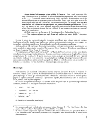 6
Alterações de Endividamento afetam o Valor da Empresa. Num estudo importante, Ma-
sulis examinou o efeito de anúncios de alteração de estrutura de capital sobre os preços da
ações. .......... O estudo de Masulis permite tirar várias conclusões. Primeiramente, variações
de endividamento que se espera provocarem benefícios fiscais estão associadas a variações
de preços de ações que são compatíveis com essas expectativas. Em segundo lugar, às vezes
os acionistas são afetados desfavoravelmente por uma mudança de endividamento. Isto su-
gere que a empresa não estava adotando uma política de maximização da riqueza do acio-
nista. Em terceiro lugar, é muito fraca a evidência de que os custos de falência tenham al-
gum efeito significativo.
Há Diferenças entre as Estruturas de Capital de um Setor Industrial e Outro. ...
.......... Não podemos afirmar que mais dívida seja melhor que menos dívida.” .(destaques
nossos).
Embora às vezes não claramente descrito, os autores consideram que, estando todas as empresas
igualmente submetidas àquelas imperfeições, seus efeitos, em termos relativos, de uma empresa para ou-
tra, acabam minimizados e podem ser desconsiderados para fins de modelagem acadêmica.
A observação da vida real parece demonstrar o contrário, a ponto que começam a ser questionados, nos
meios acadêmicos, alguns destes conceitos. Outros, como Robert Haughen,4
defendem a necessidade de
ser desenvolvida uma “Nova Teoria de Finanças”.
Coincidentemente, a “Teoria da Complexidade” e a “Teoria do Caos”, parecem apontar numa direção
semelhante, no entanto, por razões diferentes. Segundo estas teorias, mudanças de direção afetam mais o
comportamento dos investidores do que o status quo em si. A direção e intensidade do vetor é que irá
determinar a mudança de comportamento, e a acumulação de mudanças de comportamentos individuais
acabam desencadeando um efeito conjunto que pode ser difícil de controlar, como uma avalancha5
. En-
tretanto, este comentário é apenas ilustrativo e demandaria pesquisas específicas.
Metodologia
Neste trabalho, será examinada a situação das maiores empresas em termos de lucros ou prejuízos no-
minais na América Latina e, através de uma série de análises estatísticas de índices de correlação em rela-
ção a alguns tipo de curvas que possam representar o fenômeno, verificar se, maiores ou menores partici-
pações de capitais de terceiros com relação a patrimônios líquidos, teriam influência sobre os resultados e
assim, sobre o valor daquelas empresas.
Os cálculos de regressão e correlação são testados através de quatro tipos de ajustamentos por mínimos
quadrados, utilizando-se dos seguintes modelos matemáticos:
S Linear: y = a + bx
S Logarítmico: y = a + b ln x
S Exponencial: y = a . ebx
S Potência: y = a.xb
Os dados foram levantados como segue:
4
Para uma exposição mais profunda sobre este aspecto, veja-se Haughen, R. - “The New Finance –The Case
Against Efficient Markets”– Prentice Hall – Englewood Cliffs –1º Ed. 1995.
5
Há estudos recentes que procuram explicar as turbulências dos mercados financeiros pela aplicação da Teoria do
Caos, fundamentada nos conceitos da geometria fractal, que procura medir a irregularidade de linhas, curvas,
planos e volumes.
 