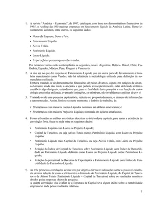 7
1. A revista “América – Economia”, de 1997, catalogou, com base nos demonstrativos financeiros de
1995, o ranking das 500 maiores empresas em faturamento líquido da América Latina. Deste le-
vantamento constam, entre outros, os seguintes dados:
S Nome da Empresa, Setor e País.
S Faturamento Líquido.
S Ativos Totais.
S Patrimônio Líquido.
S Lucro Líquido.
S Exportações e percentagem sobre vendas.
Por América Latina estão contemplados os seguintes países: Argentina, Bolívia, Brasil, Chile, Co-
lômbia, Equador, México, Peru, Uruguai e Venezuela.
2. A não ser no que diz respeito ao Faturamento Líquido que em outra parte do levantamento é tam-
bém mencionado como Vendas, não há referência à metodologia utilizada para definição da no-
menclatura utilizada.
Embora tratando-se de demonstrações financeiras de países diversos, alguns em estágios de desen-
volvimento ainda não muito avançados e que podem, conseqüentemente, estar utilizando critérios
contábeis algo desiguais, entendeu-se que, para a finalidade desta pesquisa e em função da meto-
dologia estatística utilizada, eventuais limitações, se existirem, não invalidam as análises de per si.
3. Tratando-se de uma pesquisa exploratória, reduziu-se, propositadamente, o número de informações
a serem tratadas. Assim, limitou-se neste momento, o âmbito do trabalho, às:
S 50 empresas com maiores Lucros Líquidos nominais em dólares americanos; e
S 50 empresas com maiores Prejuízos Líquidos nominais em dólares americanos.
4. Foram efetuadas as análises estatísticas descritas no início deste capítulo, para testar a existência de
correlação forte, fraca ou nula entre os seguintes dados:
S Patrimônio Líquido com Lucro ou Prejuízo Líquido;
S Capital de Terceiros, ou seja Ativos Totais menos Patrimônio Líquido, com Lucro ou Prejuízo
Líquido;
S Patrimônio Líquido mais Capital de Terceiros, ou seja Ativos Totais, com Lucro ou Prejuízo
Líquido;
S Relação do Índice de Capital de Terceiros sobre Patrimônio Líquido com Índice de Rentabili-
dade do Patrimônio Líquido definido como Lucro ou Prejuízo Líquido sobre Patrimônio Lí-
quido;
S Relação do percentual de Receitas de Exportações e Faturamento Líquido com Índice de Ren-
tabilidade do Patrimônio Líquido.
5. As três primeiras correlações acima tem por objetivo fornecer indicações sobre a possível existên-
cia de uma relação de causa e efeito entre a dimensão do Patrimônio Líquido, do Capital de Tercei-
ros e de Ativos Totais (Patrimônio Líquido + Capital de Terceiros) sobre os resultados nominais
obtidos pelas empresas objeto da pesquisa.
A quarta correlação visa avaliar se a Estrutura de Capital teve algum efeito sobre a rentabilidade
empresarial dada pelos resultados relativos.
 