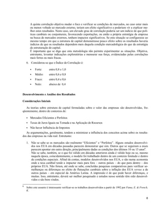 8
A quinta correlação objetiva mudar o foco e verificar se condições de mercados, no caso estar mais
ou menos voltado ao mercado externo, teriam um efeito significativo e poderiam vir a explicar me-
lhor estes resultados. Neste caso, um elevado grau de correlação poderia ser um indício de que polí-
ticas cambiais ou conjunturais, favorecendo exportações, ou então a própria estratégia da empresa
na busca de mercados externos, tenham impactos significativos. Se esta situação se configurasse ao
mesmo tempo em que a estrutura de capital demonstrasse pouco efeito sobre os resultados haveria
indícios de que os resultados dependem mais daquela condição mercadológica do que da estratégia
de estruturação do capital.
É importante que se diga que esta metodologia não permite experimentar as situações. Objetiva,
entretanto, levantar indicações exploratórias e mensurar sua força, evidenciadas pelas correlações
mais fortes ou mais fracas.
6. Considerou-se que o Índice de Correlação é:
S Forte: entre 0,8 e 1,0
S Médio: entre 0,6 e 0,8
S Fraco: entre 0,4 e 0,6
S Nulo: abaixo de 0,4
Desenvolvimento e Análise dos Resultados
Considerações Iniciais
As teorias sobre estrutura de capital formuladas sobre o valor das empresas são desenvolvidas, fre-
qüentemente, dentro de contextos de:
S Mercados Eficientes e Perfeitos
S Taxas de Juros Iguais na Tomada e na Aplicação de Recursos
S Não haver Influência de Impostos
As argumentações, geralmente, tendem a minimizar a influência dos conceitos acima sobre os resulta-
dos das empresas na vida real. Entretanto:
1. Não se sabe se os mercados são realmente “Eficientes” e “Perfeitos”. Alguns estudos desenvolvi-
dos nos EUA em décadas passadas parecem demonstrar que sim. Outros que se seguiram a esses
parecem apontar em outra direção, principalmente dadas as condições dos últimos 10 ou 15 anos6
.
Não se sabe, também, se o que foi válido em décadas anteriores ainda é válido hoje ou se, mesmo
naquela época, coincidentemente, o modelo foi trabalhado dentro de um contexto limitado e dentro
de condições especiais. Afinal de contas, modelos desenvolvidos nos EUA, o são numa economia
onde a taxa cambial tende a impactar mais para fora – outros países – do que para dentro – dos
próprios EUA. Não foram, até onde se sabe, concluídas pesquisas comparativas para verificar se-
melhanças ou diferenças no efeito de flutuações cambiais sobre a inflação dos EUA versus a de
outros países – em especial da América Latina. A impressão é de que pode haver diferenças, e
muitas. Isso, entretanto, deverá ser melhor pesquisado e estudos nesse sentido têm sido desenvol-
vidos e são bem vindos.
6
Sobre este assunto é interessante verificar-se os trabalhos desenvolvidos a partir de 1992 por Fama, E. & French,
K.
 