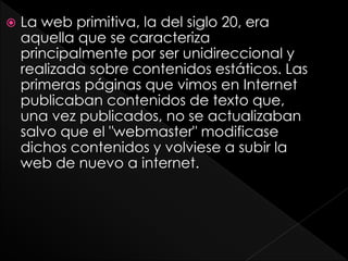  La web primitiva, la del siglo 20, era
aquella que se caracteriza
principalmente por ser unidireccional y
realizada sobre contenidos estáticos. Las
primeras páginas que vimos en Internet
publicaban contenidos de texto que,
una vez publicados, no se actualizaban
salvo que el "webmaster" modificase
dichos contenidos y volviese a subir la
web de nuevo a internet.
 