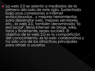  La web 2.0 se asiento a mediados de la
primera década de este siglo. Sustentada
bajo unas conexiones a internet
evolucionadas , y mejores herramientas
para desarrollar web, mejores servidores,
etc., la web 2.0, también denominada "la
red social", llena Internet de blogs, wikis,
foros y finalmente, redes sociales. El
objetivo de la web 2.0 es la compartición
del conocimiento, es la web colaborativa y
ha sido uno de los atractivos principales
para atraer a usuarios
 