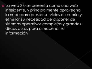 La web 3.0 se presenta como una web
inteligente, y principalmente aprovecha
la nube para prestar servicios al usuario y
eliminar su necesidad de disponer de
sistemas operativos complejos y grandes
discos duros para almacenar su
información
 