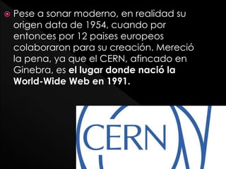  Pese a sonar moderno, en realidad su
origen data de 1954, cuando por
entonces por 12 paises europeos
colaboraron para su creación. Mereció
la pena, ya que el CERN, afincado en
Ginebra, es el lugar donde nació la
World-Wide Web en 1991.
 