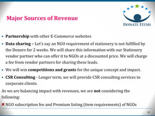 12
• Partnership with other E-Commerce websites
• Data sharing – Let’s say an NGO requirement of stationery is not fulfilled by
the Donors for 2 weeks. We will share this information with our Stationery
vendor partner who can offer it to NGOs at a discounted price. We will charge
a fee from vendor partners for sharing these leads.
• We will win competitions and grants for the unique concept and impact.
• CSR Consulting - Longer term, we will provide CSR consulting services to
corporate clients.
As we are balancing impact with revenues, we are not considering the
following:
NGO subscription fee and Premium listing (item requirements) of NGOs
Major Sources of Revenue
 