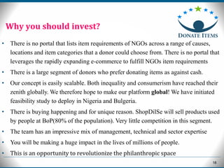 18
Why you should invest?
• There is no portal that lists item requirements of NGOs across a range of causes,
locations and item categories that a donor could choose from. There is no portal that
leverages the rapidly expanding e-commerce to fulfill NGOs item requirements
• There is a large segment of donors who prefer donating items as against cash.
• Our concept is easily scalable. Both inequality and consumerism have reached their
zenith globally. We therefore hope to make our platform global! We have initiated
feasibility study to deploy in Nigeria and Bulgeria.
• There is buying happening and for unique reason. ShopDilSe will sell products used
by people at BoP(80% of the population). Very little competition in this segment.
• The team has an impressive mix of management, technical and sector expertise
• You will be making a huge impact in the lives of millions of people.
• This is an opportunity to revolutionize the philanthropic space
 