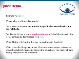 2 minute video here
We are a for-profit social enterprise.
Our mission is to reduce economic inequality between the rich and
poor globally.
Our ‘Donate Items’ portal www.donateitems.in is live! Our Android App
for Donors can be downloaded from here
We will bring relief during disaster e.g. earthquake, floods etc.
We increase the life span of items. We reduce waste, conserve resources,
prevent pollution by reducing the need to collect new raw material, save
energy, help protect environment.
Quick Demo
 
