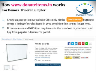6
For Donors : It’s even simpler!
1. Create an account on our website OR simply hit the button to
create a listing of surplus items in good condition that you no longer need.
2. Browse causes and NGO item requirements that are close to your heart and
buy from popular E-Commerce portal.
How www.donateitems.in works
 