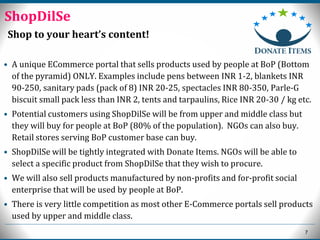 7
Shop to your heart’s content!
• A unique ECommerce portal that sells products used by people at BoP (Bottom
of the pyramid) ONLY. Examples include pens between INR 1-2, blankets INR
90-250, sanitary pads (pack of 8) INR 20-25, spectacles INR 80-350, Parle-G
biscuit small pack less than INR 2, tents and tarpaulins, Rice INR 20-30 / kg etc.
• Potential customers using ShopDilSe will be from upper and middle class but
they will buy for people at BoP (80% of the population). NGOs can also buy.
Retail stores serving BoP customer base can buy.
• ShopDilSe will be tightly integrated with Donate Items. NGOs will be able to
select a specific product from ShopDilSe that they wish to procure.
• We will also sell products manufactured by non-profits and for-profit social
enterprise that will be used by people at BoP.
• There is very little competition as most other E-Commerce portals sell products
used by upper and middle class.
ShopDilSe
 
