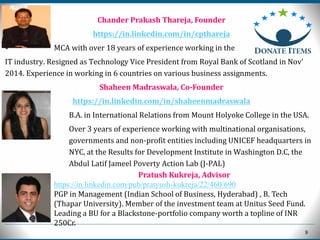 9
Chander Prakash Thareja, Founder
https://in.linkedin.com/in/cpthareja
• MCA with over 18 years of experience working in the
IT industry. Resigned as Technology Vice President from Royal Bank of Scotland in Nov'
2014. Experience in working in 6 countries on various business assignments.
Shaheen Madraswala, Co-Founder
https://in.linkedin.com/in/shaheenmadraswala
• B.A. in International Relations from Mount Holyoke College in the USA.
 Over 3 years of experience working with multinational organisations,
governments and non-profit entities including UNICEF headquarters in
NYC, at the Results for Development Institute in Washington D.C, the
Abdul Latif Jameel Poverty Action Lab (J-PAL)
Pratush Kukreja, Advisor
https://in.linkedin.com/pub/pratyush-kukreja/22/460/690
PGP in Management (Indian School of Business, Hyderabad) , B. Tech
(Thapar University). Member of the investment team at Unitus Seed Fund.
Leading a BU for a Blackstone-portfolio company worth a topline of INR
250Cr.
 