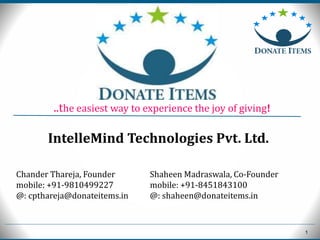 1
Chander Thareja, Founder
mobile: +91-9810499227
@: cpthareja@donateitems.in
Shaheen Madraswala, Co-Founder
mobile: +91-8451843100
@: shaheen@donateitems.in
..the easiest way to experience the joy of giving!
IntelleMind Technologies Pvt. Ltd.
 
