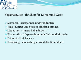 Yogamat24.de - Ihr Shop für Körper und Geist
 Massagen - entspannen und wohlfühlen
 Yoga - Körper und Seele in Einklang bringen
 Meditation - Innere Ruhe finden
 Pilates - Ganzkörpertraining mit Geist und Muskeln
 Feinmotorik & Balance
 Ernährung - ein wichtiger Punkt der Gesundheit
 