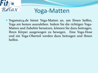 Yoga-Matten
 Yogamat24.de bietet Yoga-Matten an, um Ihnen helfen,
Yoga am besten auszuleben. Indem Sie die richtigen Yoga-
Matten und Zubehör benutzen, können Sie dazu beitragen,
Ihren Körper ausgewogen zu bewegen. Eine Yoga-Hose
und ein Yoga-Oberteil werden dazu beitragen und Ihnen
helfen.
 