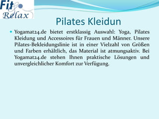 Pilates Kleidun
 Yogamat24.de bietet erstklassig Auswahl: Yoga, Pilates
Kleidung und Accessoires für Frauen und Männer. Unsere
Pilates-Bekleidungslinie ist in einer Vielzahl von Größen
und Farben erhältlich, das Material ist atmungsaktiv. Bei
Yogamat24.de stehen Ihnen praktische Lösungen und
unvergleichlicher Komfort zur Verfügung.
 
