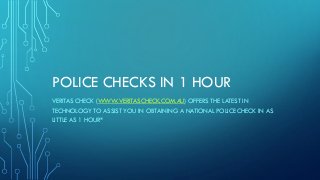 POLICE CHECKS IN 1 HOUR
VERITAS CHECK (WWW.VERITASCHECK.COM.AU) OFFERS THE LATEST IN
TECHNOLOGY TO ASSIST YOU IN OBTAINING A NATIONAL POLICE CHECK IN AS
LITTLE AS 1 HOUR*
 