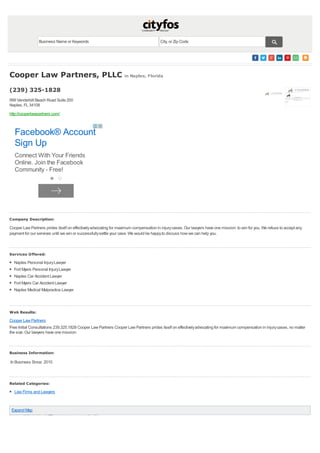 Naples Personal InjuryLawyer
Fort Myers Personal InjuryLawyer
Naples Car Accident Lawyer
Fort Myers Car Accident Lawyer
Naples Medical Malpractice Lawyer
Expand Map
Cooper Law Partners, PLLC in Naples, Florida
(239) 325-1828
999 Vanderbilt Beach Road Suite 200
Naples, FL 34108
http://cooperlawpartners.com/
Company Description:
Cooper Law Partners prides itself on effectivelyadvocating for maximum compensation in injurycases. Our lawyers have one mission: to win for you. We refuse to accept any
payment for our services until we win or successfullysettle your case. We would be happyto discuss how we can help you.
Services Offered:
Web Results:
Cooper Law Partners
Free Initial Consultations 239.325.1828 Cooper Law Partners Cooper Law Partners prides itself on effectivelyadvocating for maximum compensation in injurycases, no matter
the size. Our lawyers have one mission:
Business Information:
In Business Since: 2010
Related Categories:
Law Firms and Lawyers
Business Name or Keywords City, or Zip Code
Facebook® Account
Sign Up
Connect With Your Friends
Online. Join the Facebook
Community - Free!
 