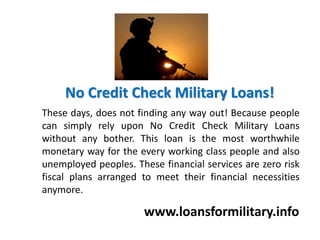 No Credit Check Military Loans!
www.loansformilitary.info
These days, does not finding any way out! Because people
can simply rely upon No Credit Check Military Loans
without any bother. This loan is the most worthwhile
monetary way for the every working class people and also
unemployed peoples. These financial services are zero risk
fiscal plans arranged to meet their financial necessities
anymore.
 