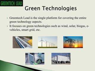  Greentech Lead is the single platform for covering the entire
green technology aspects.
 It focuses on green technologies such as wind, solar, biogas, e-
vehicles, smart grid, etc.
 