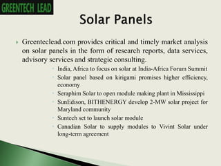  Greenteclead.com provides critical and timely market analysis
on solar panels in the form of research reports, data services,
advisory services and strategic consulting.
 India, Africa to focus on solar at India-Africa Forum Summit
 Solar panel based on kirigami promises higher efficiency,
economy
 Seraphim Solar to open module making plant in Mississippi
 SunEdison, BITHENERGY develop 2-MW solar project for
Maryland community
 Suntech set to launch solar module
 Canadian Solar to supply modules to Vivint Solar under
long-term agreement
 