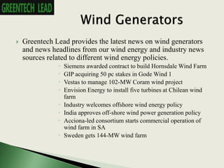  Greentech Lead provides the latest news on wind generators
and news headlines from our wind energy and industry news
sources related to different wind energy policies.
 Siemens awarded contract to build Hornsdale Wind Farm
 GIP acquiring 50 pc stakes in Gode Wind 1
 Vestas to manage 102-MW Coram wind project
 Envision Energy to install five turbines at Chilean wind
farm
 Industry welcomes offshore wind energy policy
 India approves off-shore wind power generation policy
 Acciona-led consortium starts commercial operation of
wind farm in SA
 Sweden gets 144-MW wind farm
 