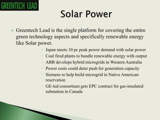  Greentech Lead is the single platform for covering the entire
green technology aspects and specifically renewable energy
like Solar power.
 Japan meets 10 pc peak power demand with solar power
 Coal fired plants to bundle renewable energy with output
 ABB develops hybrid microgrids in Western Australia
 Power costs could deter push for generation capacity
 Siemens to help build microgrid in Native American
reservation
 GE-led consortium gets EPC contract for gas-insulated
substation in Canada
 