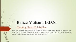 Bruce Matson, D.D.S.
Creating Beautiful Smiles
When you visit the dental office of Dr. Bruce Matson, your smile is our top priority! Dr.
Matson and his dental team are dedicated to providing each and every one of our clients in
Houston, Texas with personalized and gentle dental care.
 
