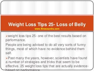 weight loss tips 25- one of the best results based on
performance.
People are being advised to do all very sorts of funny
things, most of which have no evidence behind them
self.
Past many the years, however, scientists have found
a number of strategies and tricks that seem to be
effective. 25 weight loss tips that are actually evidence-
Weight Loss Tips 25- Loss of Belly
www.fitnessunits.com
 
