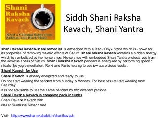 Siddh Shani Raksha
Kavach, Shani Yantra
shani raksha kavach/shani remedies is embedded with a Black Onyx Stone which is known for
its properties of removing malefic effects of Saturn. shani raksha kavach contains a hidden energy
which is symbolized by the horse shoe. Horse shoe with embedded Shani Yantra protects you from
the adverse spells of Saturn. Shani Raksha Kavach pendant is energized by performing specific
rituals like yogic meditation, Reiki and Panic healing to bestow auspicious results.
Shani Kavach for Use
Shani Kavach is already energized and ready to use.
Do not start wearing the pendent from Sunday & Monday. For best results start wearing from
Saturday.
It is not advisable to use the same pendent by two different persons.
Shani Raksha Kavach is complete pack includes
Shani Raksha Kavach with
Nazar Suraksha Kavach free
Visit- http://www.dharmikshakti.in/shanikavach
 