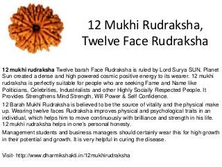 12 Mukhi Rudraksha,
Twelve Face Rudraksha
12 mukhi rudraksha Twelve barah Face Rudraksha is ruled by Lord Surya SUN. Planet
Sun created a dense and high powered cosmic positive energy to its wearer. 12 mukhi
rudraksha is perfectly suitable for people who are seeking Fame and Name like
Politicians, Celebrities, Industrialists and other Highly Socially Respected People. It
Provides Strengthens Mind Strength, Will Power & Self Confidence.
12 Barah Mukhi Rudraksha is believed to be the source of vitality and the physical make
up. Wearing twelve faces Rudraksha improves physical and psychological traits in an
individual, which helps him to move continuously with brilliance and strength in his life.
12 mukhi rudraksha helps in one’s personal honesty.
Management students and business managers should certainly wear this for high growth
in their potential and growth. It is very helpful in curing the disease.
Visit- http://www.dharmikshakti.in/12mukhirudraksha
 