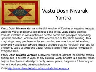 Vastu Dosh Nivarak
Yantra
Vastu Dosh Nivaran Yantra is the divine solver of Doshas or negative impacts
upon the Vastu or construction of house and office. Vastu dosha signifies
towards mistakes in construction as per the norms and principles depending
upon the direction, location and state of each part of the whole building. This
may brings many problems in the surrounding arena as it won’t let anything
grow and would leave adverse impacts besides creating hurdles in path and for
the same, Vastu aspects and Vastu Yantra is a significant aspect nowadays in
everyone’s life.
Vastu Dosh Nivaran yantra is a powerful yantra to combat the harmful effects
arising due to defects in vastu of any building .Vastu Shastra is a science which
help us to achieve material prosperity, mental peace, happiness & harmony at
home & work place by creating a balance.
Visit- http://www.dharmikshakti.in/vastudoshnivaranyantra
 