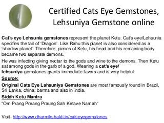 Certified Cats Eye Gemstones,
Lehsuniya Gemstone online
Cat’s eye Lehsunia gemstones represent the planet Ketu. Cat’s eye/Lehsunia
specifies the tail of ‘Dragon’. Like Rahu this planet is also considered as a
‘shadow planet’. Therefore, pieces of Ketu, his head and his remaining body
became two separate demons.
He was infecting giving nectar to the gods and wine to the demons. Then Ketu
sat among gods in the garb of a god. Wearing a cat’s eye/
lehsuniya gemstones grants immediate favors and is very helpful.
Source:
Original Cats Eye Lahsuniya Gemstones are most famously found in Brazil,
Sri Lanka, china, barma and also in India.
Siddh Ketu Mantra
"Om Prang Preang Praung Sah Ketave Namah“
Visit- http://www.dharmikshakti.in/catseyegemstones
 