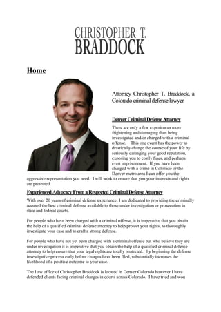 Home
Attorney Christopher T. Braddock, a
Colorado criminal defense lawyer
DenverCriminalDefenseAttorney
There are only a few experiences more
frightening and damaging than being
investigated and/or charged with a criminal
offense. This one event has the power to
drastically change the course of your life by
seriously damaging your good reputation,
exposing you to costly fines, and perhaps
even imprisonment. If you have been
charged with a crime in Colorado or the
Denver metro area I can offer you the
aggressive representation you need. I will work to ensure that you your interests and rights
are protected.
ExperiencedAdvocacyFromaRespectedCriminalDefenseAttorney
With over 20 years of criminal defense experience, I am dedicated to providing the criminally
accused the best criminal defense available to those under investigation or prosecution in
state and federal courts.
For people who have been charged with a criminal offense, it is imperative that you obtain
the help of a qualified criminal defense attorney to help protect your rights, to thoroughly
investigate your case and to craft a strong defense.
For people who have not yet been charged with a criminal offense but who believe they are
under investigation it is imperative that you obtain the help of a qualified criminal defense
attorney to help ensure that your legal rights are totally protected. By beginning the defense
investigative process early before charges have been filed, substantially increases the
likelihood of a positive outcome to your case.
The Law office of Christopher Braddock is located in Denver Colorado however I have
defended clients facing criminal charges in courts across Colorado. I have tried and won
 