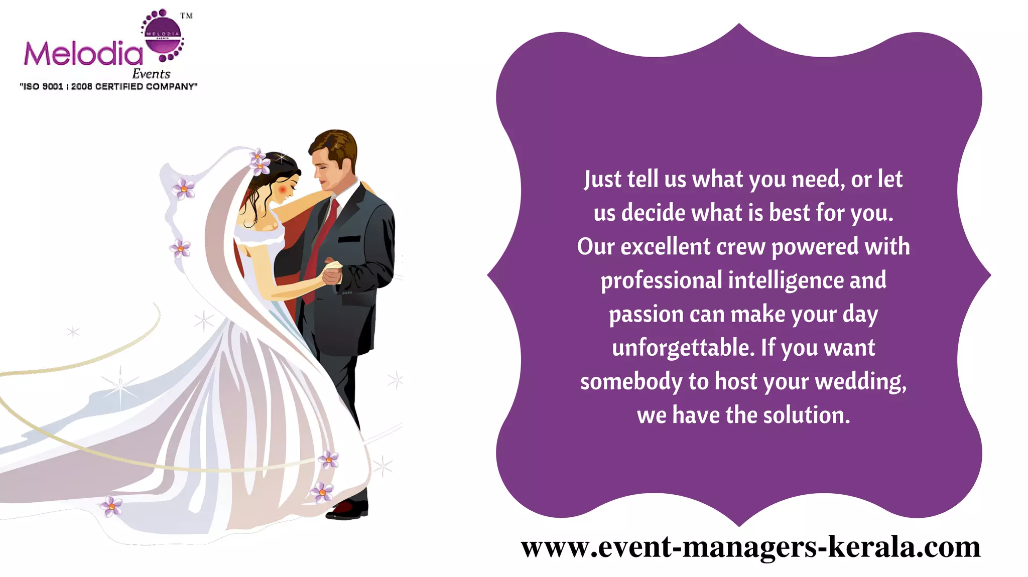 www.event-managers-kerala.com
Just tell us what you need, or let
us decide what is best for you.
Our excellent crew powered with
professional intelligence and
passion can make your day
unforgettable. If you want
somebody to host your wedding,
we have the solution.