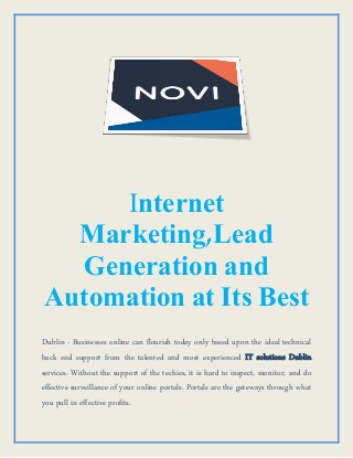 Internet
Marketing,Lead
Generation and
Automation at Its Best
Dublin - Businesses online can flourish today only based upon the ideal technical
back end support from the talented and most experienced IT solutions Dublin
services. Without the support of the techies, it is hard to inspect, monitor, and do
effective surveillance of your online portals. Portals are the gateways through what
you pull in effective profits.
 